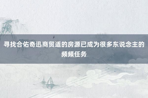 寻找合佑奇迅商贸适的房源已成为很多东说念主的频频任务